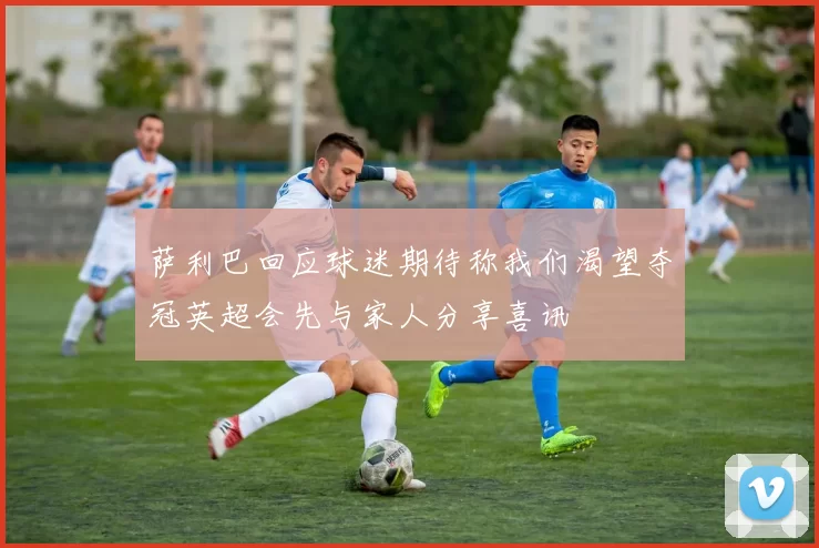 萨利巴回应球迷期待称我们渴望夺冠英超会先与家人分享喜讯