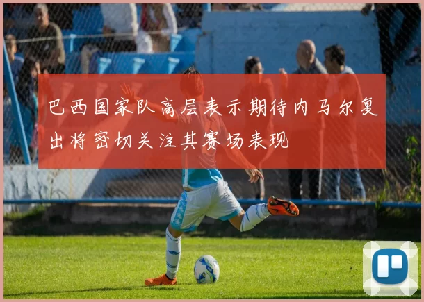 巴西国家队高层表示期待内马尔复出将密切关注其赛场表现
