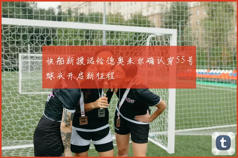 快船新援诺恰德奥米尔确认穿55号球衣开启新征程