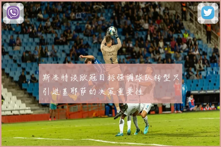 斯洛特谈欧冠目标强调球队转型只引进基耶萨的决策重要性