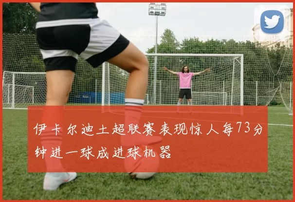 伊卡尔迪土超联赛表现惊人每73分钟进一球成进球机器