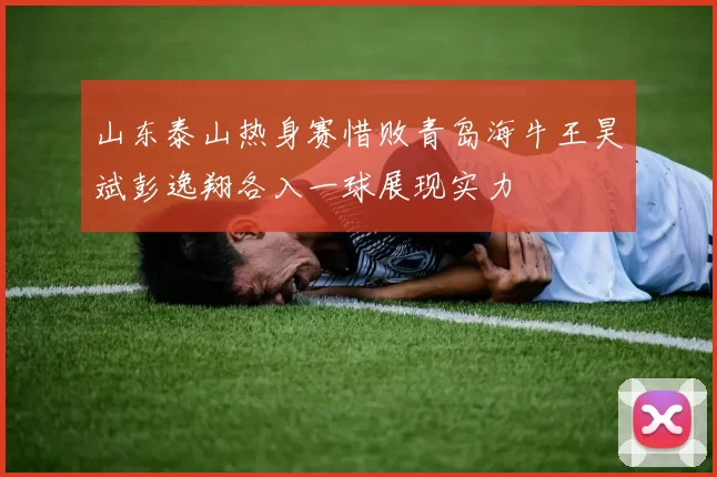 山东泰山热身赛惜败青岛海牛王昊斌彭逸翔各入一球展现实力