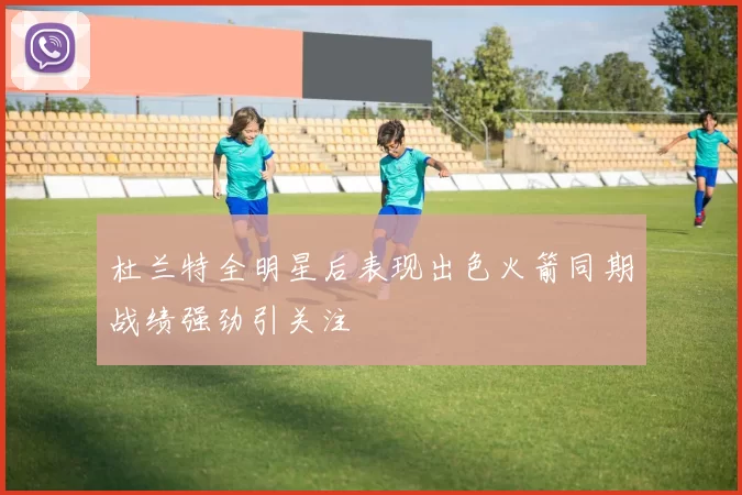 杜兰特全明星后表现出色火箭同期战绩强劲引关注