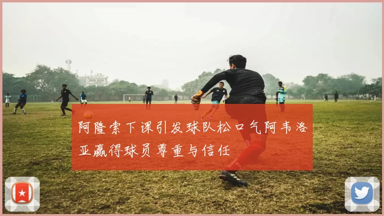 阿隆索下课引发球队松口气阿韦洛亚赢得球员尊重与信任