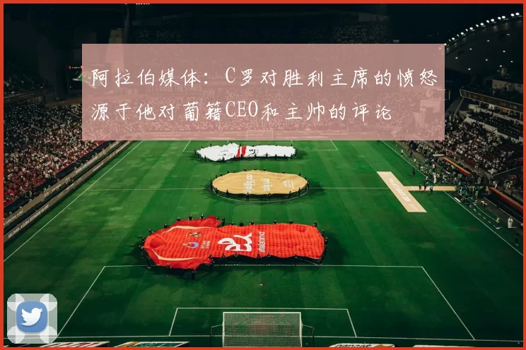 阿拉伯媒体：C罗对胜利主席的愤怒源于他对葡籍CEO和主帅的评论