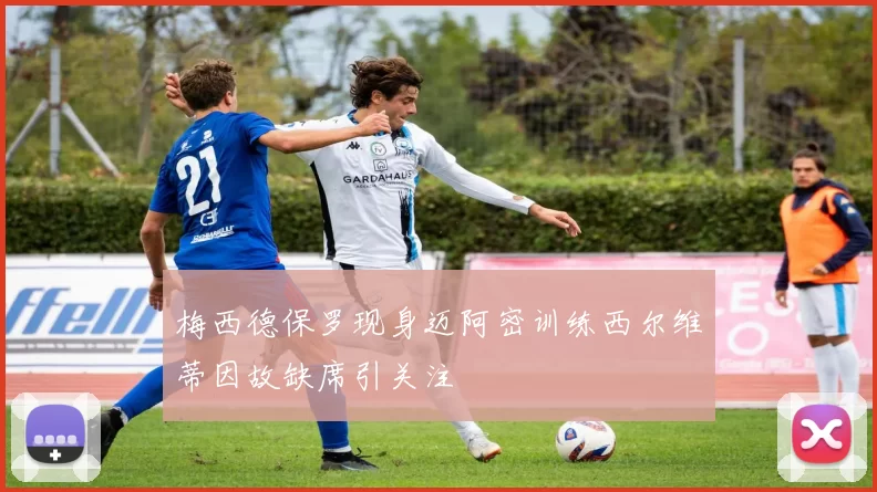 梅西德保罗现身迈阿密训练西尔维蒂因故缺席引关注