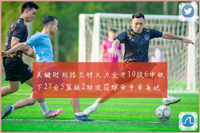 关键时刻格兰特火力全开10投6中砍下27分5篮板2助攻罚球命中率高达857