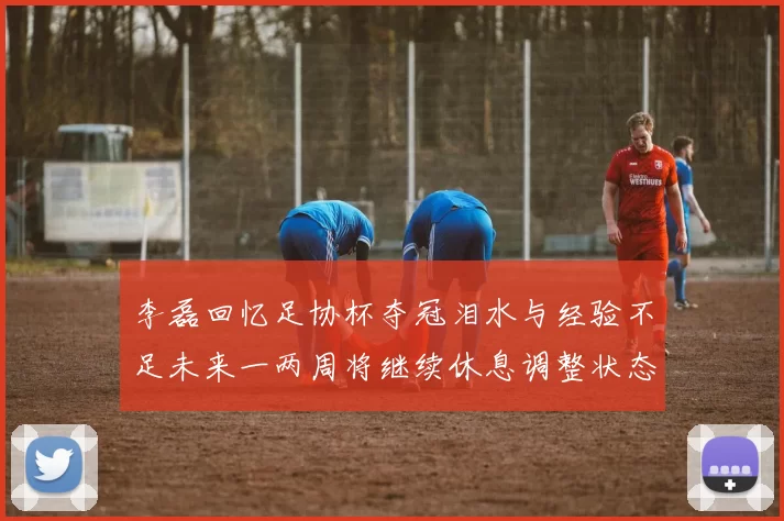 李磊回忆足协杯夺冠泪水与经验不足未来一两周将继续休息调整状态