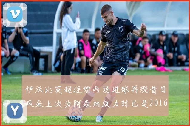 伊沃比英超连续两场进球再现昔日风采上次为阿森纳效力时已是2016年
