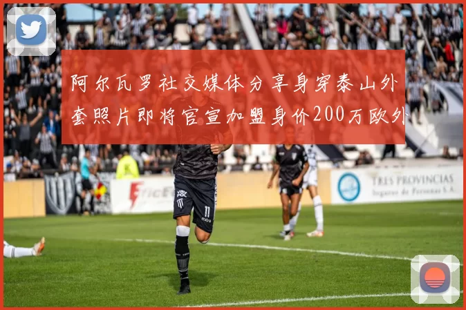 阿尔瓦罗社交媒体分享身穿泰山外套照片即将官宣加盟身价200万欧外援