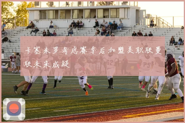 卡塞米罗考虑赛季后加盟美职联曼联未来成疑
