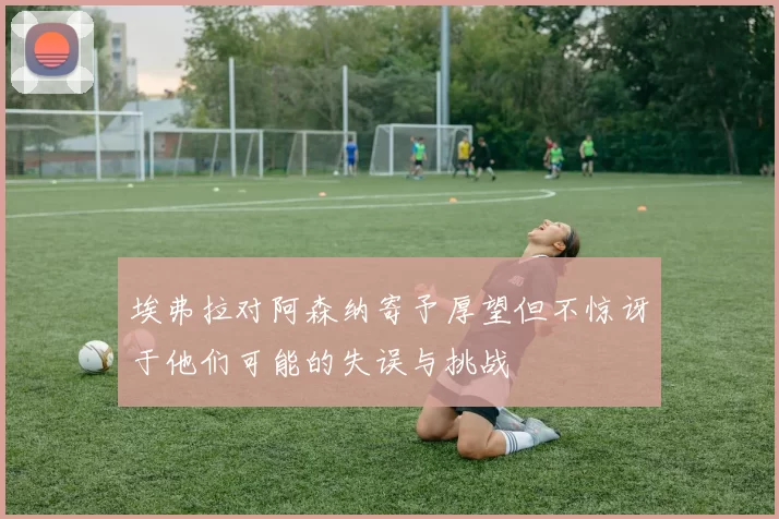 埃弗拉对阿森纳寄予厚望但不惊讶于他们可能的失误与挑战