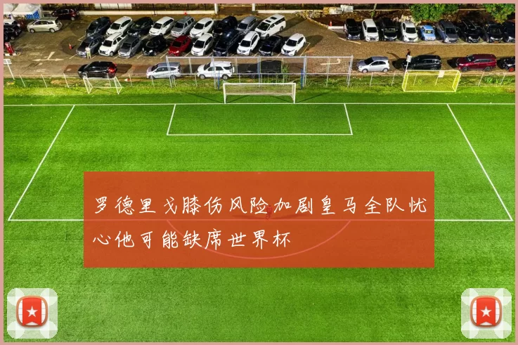 罗德里戈膝伤风险加剧皇马全队忧心他可能缺席世界杯