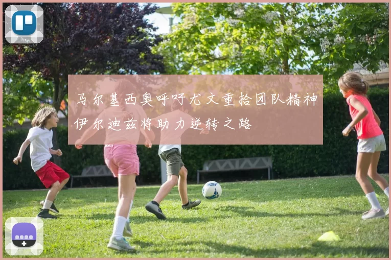 马尔基西奥呼吁尤文重拾团队精神伊尔迪兹将助力逆转之路