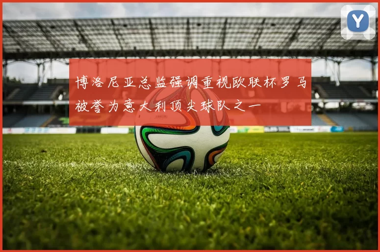 博洛尼亚总监强调重视欧联杯罗马被誉为意大利顶尖球队之一