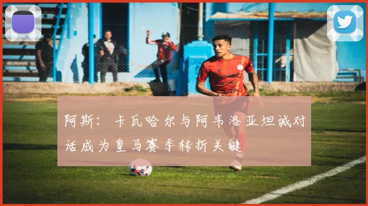 阿斯：卡瓦哈尔与阿韦洛亚坦诚对话成为皇马赛季转折关键