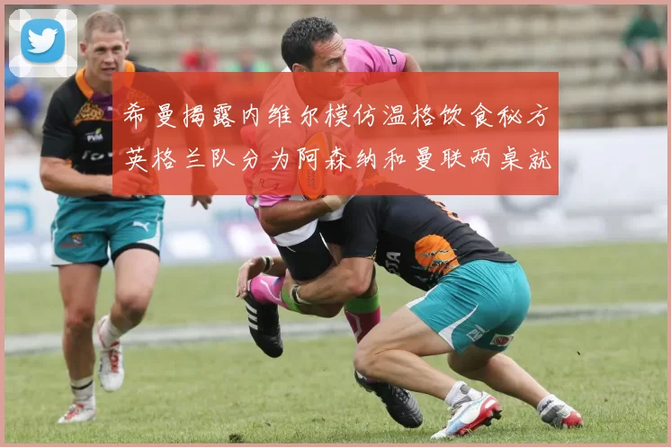 希曼揭露内维尔模仿温格饮食秘方英格兰队分为阿森纳和曼联两桌就餐