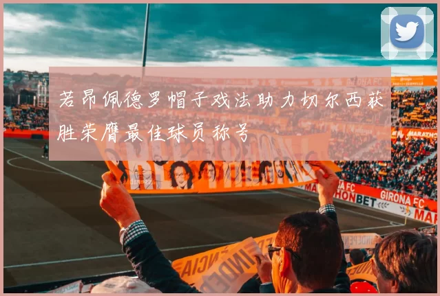 若昂佩德罗帽子戏法助力切尔西获胜荣膺最佳球员称号