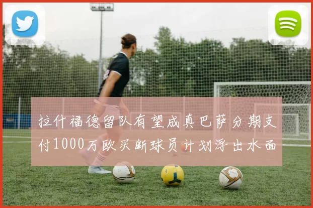 拉什福德留队有望成真巴萨分期支付1000万欧买断球员计划浮出水面