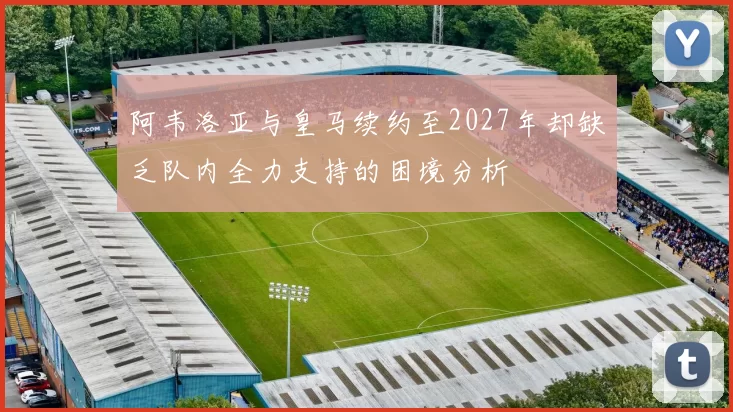 阿韦洛亚与皇马续约至2027年却缺乏队内全力支持的困境分析