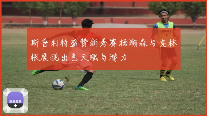 斯普利特盛赞新秀赛杨瀚森与克林根展现出色天赋与潜力