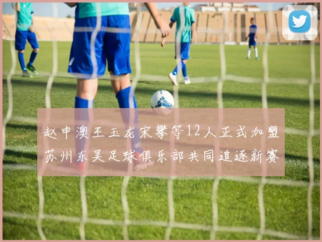 赵申澳王玉龙宋攀等12人正式加盟苏州东吴足球俱乐部共同追逐新赛季目标