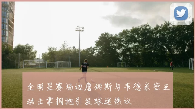 全明星赛场边詹姆斯与韦德亲密互动击掌拥抱引发球迷热议